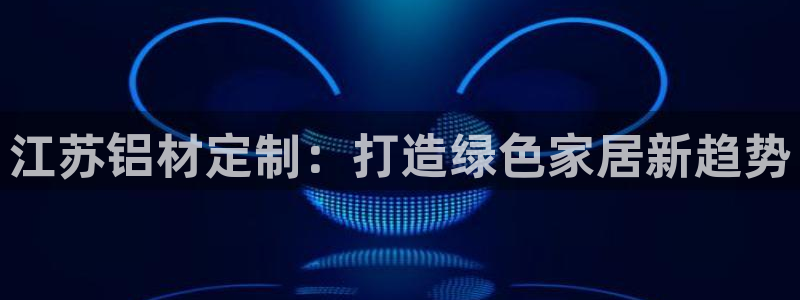 杏耀怎么注册：江苏铝材定制：打造绿色家居新趋势