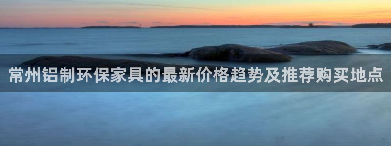 杏耀代理注册：常州铝制环保家具的最新价格趋势及推荐购买地点
